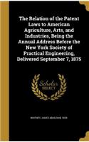 The Relation of the Patent Laws to American Agriculture, Arts, and Industries, Being the Annual Address Before the New York Society of Practical Engineering, Delivered September 7, 1875