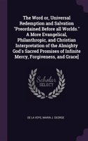 Word or, Universal Redemption and Salvation Preordained Before all Worlds. A More Evangelical, Philanthropic, and Christian Interpretation of the Almighty God's Sacred Promises of Infinite Mercy, Forgiveness, and Grace]