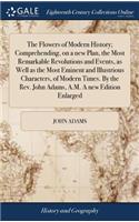 The Flowers of Modern History; Comprehending, on a New Plan, the Most Remarkable Revolutions and Events, as Well as the Most Eminent and Illustrious Characters, of Modern Times. by the Rev. John Adams, A.M. a New Edition Enlarged