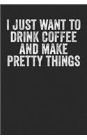I Just Want To Drink Coffee And Make Pretty Things