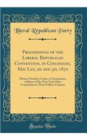 Proceedings of the Liberal Republican Convention, in Cincinnati, May Lst, 2D and 3d, 1872: Horace Greeley's Letter of Acceptance; Address of the New York State Committee to Their Fellow-Citizens (Classic Reprint)