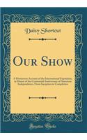 Our Show: A Humorous Account of the International Exposition, in Honor of the Centennial Anniversary of American Independence, from Inception to Completion (Classic Reprint)