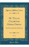 M. Tullii Ciceronis Opera Omnia, Vol. 3: Pars Prima; Epistolæ Ad Diversos (Classic Reprint)