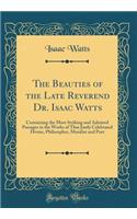 The Beauties of the Late Reverend Dr. Isaac Watts: Containing the Most Striking and Admired Passages in the Works of That Justly Celebrated Divine, Philosopher, Moralist and Poet (Classic Reprint): Containing the Most Striking and Admired Passages in the Works of That Justly Celebrated Divine, Philosopher, Moralist and Poet (Classic Reprint)