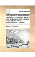 The Rights and Interests of the Two British Monarchies, Inquir'd Into, and Clear'd; With a Special Respect to an United or Separate State. Treatise I. ...