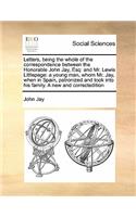 Letters, being the whole of the correspondence between the Honorable John Jay, Esq: and Mr. Lewis Littlepage: a young man, whom Mr. Jay, when in Spain, patronized and took into his family. A new and correctedition