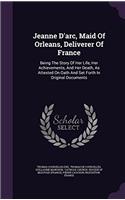 Jeanne D'arc, Maid of Orleans, Deliverer of France: Being the Story of Her Life, Her Achievements, and Her Death, As Attested On Oath and Set Forth in