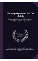 The Negro Question and the I.O.G.T.: Report of a Conference Held in London, October 19, 20, and 21, 1876