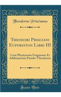 Theodori Prisciani Euporiston Libri III: Cum Physicorum Fragmento Et Additamentis Pseudo-Theodoreis (Classic Reprint)