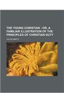 The Young Christian; Or, a Familiar Illustration of the Principles of Christian Duty