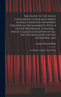 Guide To The Stage Containing Clear And Ample Instructions For Obtaining Theatrical Engagements, With A List Of Provincial Theaters ... And A Clear Elucidation Of All The Technicalities Of The Histrionic Art