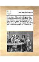 An Account of the Proceedings on the King's Commissions of the Peace, Oyer and Terminer, and Goal Delivery, Held for the County of Surry, at Kingston Upon Thames, on Thursday, August 4th, 1743, and the Following Days, of the Assizes.