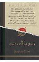 The Siege of Savannah in December, 1864, and the Confederate Operations in Georgia and the Third Military District of South Carolina During General Sherman's March from Atlanta to the Sea (Classic Reprint)