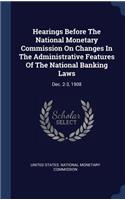 Hearings Before The National Monetary Commission On Changes In The Administrative Features Of The National Banking Laws: Dec. 2-3, 1908