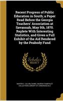 Recent Progress of Public Education in South; a Paper Read Before the Georgia Teachers' Association at Savannah, May 5th, 1870. Replete With Interesting Statistics, and Gives a Full Exhibit of the Aid Rendered by the Peabody Fund