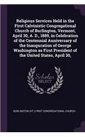 Religious Services Held in the First Calvinistic Congregational Church of Burlington, Vermont, April 30, A. D., 1889, in Celebration of the Centennial Anniversary of the Inauguration of George Washington as First President of the United States, Apr