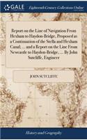 Report on the Line of Navigation from Hexham to Haydon-Bridge, Proposed as a Continuation of the Stella and Hexham Canal; ... and a Report on the Line from Newcastle to Haydon-Bridge, ... by John Sutcliffe, Engineer