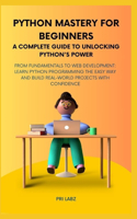 Python Mastery for Beginners A COMPLETE GUIDE TO UNLOCKING PYTHON'S POWER: From Fundamentals to Web Development: Learn Python Programming the Easy Way and Build Real-World Projects with Confidence