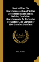 Bericht Über Die Gewerbeausstellung Für Das Grossherzogthum Baden, Welche, Durch Den Gewerbeverein Zu Karlsruhe Veranstaltet, Im September 1846 Daselbst Stattfand