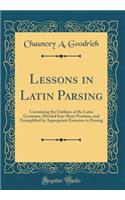 Lessons in Latin Parsing: Containing the Outlines of the Latin Grammar, Divided Into Short Portions, and Exemplified by Appropriate Exercises in Parsing (Classic Reprint)