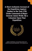 A Short Authentic Account of the Expedition Against Quebec in the Year 1759, Under Command of Major-General James Wolfe. By a Colunteer Upon That Expedition