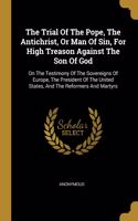 The Trial Of The Pope, The Antichrist, Or Man Of Sin, For High Treason Against The Son Of God: On The Testimony Of The Sovereigns Of Europe, The President Of The United States, And The Reformers And Martyrs