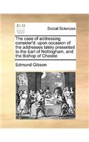 The Case of Addressing Consider'd: Upon Occasion of the Addresses Lately Presented to the Earl of Nottingham, and the Bishop of Chester.