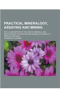 Practical Mineralogy, Assaying and Mining; With a Description of the Useful Minerals, and Instructions for Assaying and Mining According to Simplest M