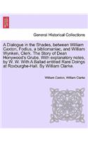 Dialogue in the Shades, Between William Caxton, Fodius, a Bibliomaniac, and William Wynken, Clerk. the Story of Dean Honywood's Grubs. with Explanatory Notes, by W. W. with a Ballad Entitled Rare Doings at Roxburghe-Hall. by William Clarke.