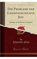 Die Probleme Der Leidensgechichte Jesu, Vol. 1: Beitrage Zur Kritik Der Evangelien (Classic Reprint)