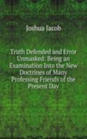 Truth Defended and Error Unmasked: Being an Examination Into the New Doctrines of Many Professing Friends of the Present Day