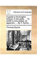 A Guide to the English Tongue: In Two Parts. ... to Which Is Now Added, an Appendix, ... by T. Dyche, ...