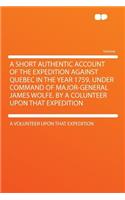 A Short Authentic Account of the Expedition Against Quebec in the Year 1759, Under Command of Major-General James Wolfe. by a Colunteer Upon That Expedition