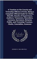 Treatise on the County and Township Officers of Iowa, Being a Complete Official Guide for Clerks, Sheriffs, Boards of Supervisors, Auditors, Treasurers, Recorders, Coroners, Surveyors, Notaries Public, and Township Trustees, Clerks, Constables, Ass