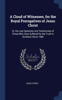 Cloud of Witnesses, for the Royal Prerogatives of Jesus Christ: Or, the Last Speeches and Testimonies of Those Who Have Suffered for the Truth in Scotland, Since 1680