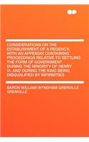 Considerations on the Establishment of a Regency; With an Appendix Containing Proceedings Relative to Settling the Form of Government During the Minority of Henry VI. and During the King Being Disqualified by Infirmities