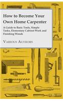 How to Become Your Own Home Carpenter - A Guide to Basic Tools, Simple Tasks, Elementary Cabinet Work and Finishing Woods
