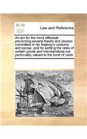 An ACT for the More Effectual Preventing Several Frauds and Abuses Committed in His Majesty's Customs and Excise: And for Settling the Rates of Certain Goods and Merchandizes Not Particularly Valued in the Book of Rates