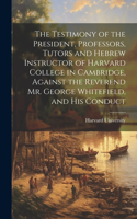 Testimony of the President, Professors, Tutors and Hebrew Instructor of Harvard College in Cambridge, Against the Reverend Mr. George Whitefield, and his Conduct