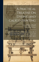 Practical Treatise On Dyeing and Calico-Printing; Including the Latest Inventions and Improvements; Also, A Description of the Origin, Manufacture, Uses, and Chemical Properties of the Various Animal and Mineral Substances Employed in These Arts. W
