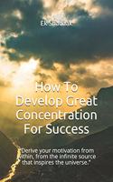 How To Develop Great Concentration For Success: Derive your motivation from within, from the infinite source that inspires the universe.