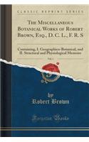The Miscellaneous Botanical Works of Robert Brown, Esq., D. C. L., F. R. S, Vol. 1: Containing, I. Geographico-Botanical, and II. Structural and Physiological Memoirs (Classic Reprint)