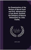 An Examination of the Notion of Moral Good and Evil, Advanced in a Late Book, Entitled, the Religion of Nature Delineated. by John Clarke,: (English)