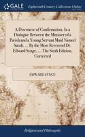 A Discourse of Confirmation. in a Dialogue Between the Minister of a Parish and a Young Servant Maid Named Sarah. ... by the Most Reverend Dr. Edward Synge, ... the Sixth Edition, Corrected