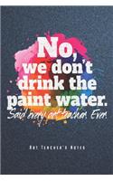 No, We Don't Drink The Paint Water - Art Teacher's Notes: Funny Art Teacher Notebook Journal Diary Planner (Ruled Paper, 120 Lined Pages, 6" x 9") Gift For Elementary High School College Teachers