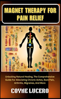 Magnet Therapy for Pain Relief: Unlocking Natural Healing, The Comprehensive Guide For Alleviating Chronic Aches, Back Pain, Arthritis, Migraines, And More