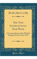 The New International Year Book: A Compendium of the World's Progress for the Year 1911 (Classic Reprint): A Compendium of the World's Progress for the Year 1911 (Classic Reprint)