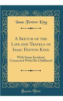 A Sketch of the Life and Travels of Isaac Fenton King: With Some Incidents Connected with His Childhood (Classic Reprint)