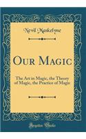 Our Magic: The Art in Magic, the Theory of Magic, the Practice of Magic (Classic Reprint)