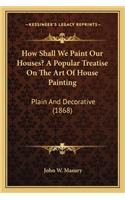 How Shall We Paint Our Houses? a Popular Treatise on the Art of House Painting